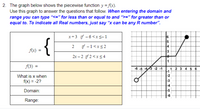 2. The graph below shows the piecewise function y = f(x).
Use this graph to answer the questions that follow. When entering the domain and
range you can type "<=" for less than or equal to and ">=" for greater than or
equal to. To indicate all Real numbers, just say “x can be any R number".
x+3 if - 6<x<-1
2
if -1<xs2
f(x) =
2x – 2 if 2 <x < 4
(3) =
13-2 -1
1 2 3 4 5
What is x when
-2
f(x) = -2?
-3
-4
Domain:
Range:
