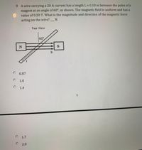 9 A wire carrying a 20 A current has a length L = 0.10 m between the poles of a
magnet at an angle of 60°, as shown. The magnetic field is uniform and has a
value of 0.50 T. What is the magnitude and direction of the magnetic force
%3D
N.
acting on the wire?
Top View
60°
B.
O 0.87
O 1.0
O 1.4
O 1.7
O 2.0
5.
