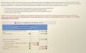 On December 31, 2024, the end of the fiscal year, California Microtech Corporation held its semiconductor business for sale at year-
end. The estimated fair value of the segment's assets, less costs to sell, on December 31 was $11 million. The semiconductor business
segment qualifies as a component of the entity according to GAAP. Consider the following additional information.
The book value of the assets of the segment at the time of the sale was $8 million.
●
The loss from operations of the segment during 2024 was $4.6 million.
• Pretax income from other continuing operations for the year totaled $7.6 million.
. The income tax rate is 25%.
●
Prepare the lower portion of the 2024 income statement beginning with income from continuing operations before income taxes.
Note: Loss amounts should be indicated with a minus sign. Enter your answers in whole dollars and not in millions. For example,
$4,000,000 rather than $4.
Answer is complete but not entirely correct.
CALIFORNIA MICROTECH CORPORATION
Partial Income Statement
For the Year Ended December 31, 2024
Income from continuing operations before income
taxes
Income tax expense
Income from continuing operations
Discontinued operations:
Loss from operations of discontinued component
Income tax benefit
Loss on discontinued operations
Net income
3 3 3 3
(1,600,000) X
400,000 X
$7,600,000
1,900,000
$ 5,700,000
2,000,000 X
$ 7,700,000