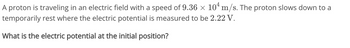 A proton is traveling in an electric field with a speed of 9.36 × 104 m/s. The proton slows down to a
temporarily rest where the electric potential is measured to be 2.22 V.
What is the electric potential at the initial position?