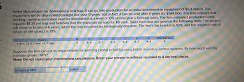 k
Better Mousetraps has developed a new trap. It can go into production for an initial investment in equipment of $5.4 million. The
equipment will be depreciated straight-line over 6 years, but, in fact, it can be sold after 6 years for $584,000. The firm believes that
working capital at each date must be maintained at a level of 10% of next year's forecast sales. The firm estimates production costs
equal to $1.30 per trap and believes that the traps can be sold for $5 each. Sales forecasts are given in the following table. The project
will come to an end in 6 years, when the trap becomes technologically obsolete. The firm's tax bracket is 40%, and the required rate of
return on the project is 10%.
Year:
Sales (millions of traps)
Increase in NPV
I
6
0
VERLUNDAE
1
0.6
million
2
0.7
0.8
4
Suppose the firm can cut its requirements for working capital in half by using better inventory control systems. By how much will this
increase project NPV?
Note: Do not round your intermediate calculations. Enter your answer in millions rounded to 4 decimal places.
5
0.7
6
Thereafter
0