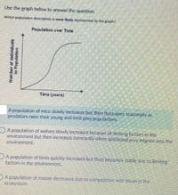 Use the graph below to answer the question
Which population description is most kely represented by the graph?
Population over Time
Time (years)
A population of mice slowly increases but then fluctuates scasonaily as
predators raise their young and limit prey populations.
OA population of wolves slowly increases becaüse of limiting factors in the
environment but then increases constantly when additional prey migrate into the
environment.
A population of birds quickly increases but then becomes stable duc to limiting
factors in the cnvironment.
DA population of moose decreases duc to compctition with bison in the
ecosystem.
Number of Individuals
in Population
