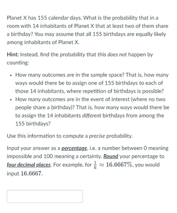 Planet X has 155 calendar days. What is the probability that in a
room with 14 inhabitants of Planet X that at least two of them share
a birthday? You may assume that all 155 birthdays are equally likely
among inhabitants of Planet X.
Hint: Instead, find the probability that this does not happen by
counting:
• How many outcomes are in the sample space? That is, how many
ways would there be to assign one of 155 birthdays to each of
those 14 inhabitants, where repetition of birthdays is possible?
• How many outcomes are in the event of interest (where no two
people share a birthday)? That is, how many ways would there be
to assign the 14 inhabitants different birthdays from among the
155 birthdays?
Use this information to compute a precise probability.
Input your answer as a percentage, i.e. a number between O meaning
impossible and 100 meaning a certainty. Round your percentage to
four decimal places. For example, for≈ 16.6667%, you would
input 16.6667.