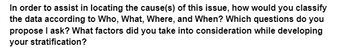 In order to assist in locating the cause(s) of this issue, how would you classify
the data according to Who, What, Where, and When? Which questions do you
propose I ask? What factors did you take into consideration while developing
your stratification?