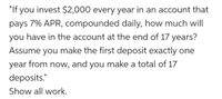 "If you invest $2,000 every year in an account that
pays 7% APR, compounded daily, how much will
you have in the account at the end of 17 years?
Assume you make the first deposit exactly one
year from now, and you make a total of 17
deposits."
Show all work.
