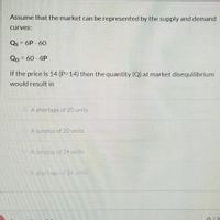 Assume that the market can be represented by the supply and demand
curves:
Qs = 6P - 60
Qp = 60 - 4P
If the price is 14 (P314) then the quantity (Q) at market disequilibrium
would result in
A shortage of 20 units
A surplus of 20 units
A surplus of 24 units
Ashortage of 24 units
0/5
