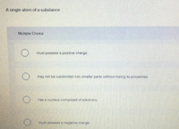 A single atom of a substance
Multiple Choice
must possess a positive charge.
O may not be subdivided into smaller parts without losing its properties
hes a nucleus composed of electrons
must possess o negative cherge.
