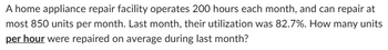 A home appliance repair facility operates 200 hours each month, and can repair at
most 850 units per month. Last month, their utilization was 82.7%. How many units
per hour were repaired on average during last month?