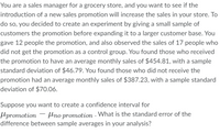 You are a sales manager for a grocery store, and you want to see if the
introduction of a new sales promotion will increase the sales in your store. To
do so, you decided to create an experiment by giving a small sample of
customers the promotion before expanding it to a larger customer base. You
gave 12 people the promotion, and also observed the sales of 17 people who
did not get the promotion as a control group. You found those who received
the promotion to have an average monthly sales of $454.81, with a sample
standard deviation of $46.79. You found those who did not receive the
promotion had an average monthly sales of $387.23, with a sample standard
deviation of $70.06.
Suppose you want to create a confidence interval for
promotion no promotion. What is the standard error of the
difference between sample averages in your analysis?