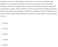 Suppose you are an educational researcher, and want to investigate the
preferences of students for fully asynchronous classes. You survey 305
students, and find that 208 of them prefer asynchronous classes. Using this
information, create a 90% confidence interval around the sample proportion.
What is the lower bound (lower end) of the confidence interval? Round your
final answer to three decimal places. Choose the value that is closest to your
answer.
0.542
0.725
0.801
0.638
0.036