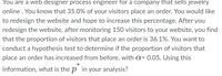 You are a web designer process engineer for a company that sells jewelry
online. You know that 35.0% of your visitors place an order. You would like
to redesign the website and hope to increase this percentage. After you
redesign the website, after monitoring 150 visitors to your website, you find
that the proportion of visitors that place an order is 36.1%. You want to
conduct a hypothesis test to determine if the proportion of visitors that
place an order has increased from before, with a= 0.05. Using this
information, what is the p in your analysis?