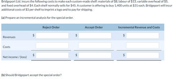 Bridgeport Ltd. incurs the following costs to make each custom-made shelf: materials of $8, labour of $13, variable overhead of $5,
and fixed overhead of $4. Each shelf normally sells for $45. A customer is offering to buy 1,400 units at $31 each. Bridgeport will incur
additional costs of $3 per shelf to imprint a logo and to pay for shipping.
(a) Prepare an incremental analysis for the special order.
Revenues
Costs
Net income / (loss)
$
$
Reject Order
(b) Should Bridgeport accept the special order?
$
$
Accept Order
Incremental Revenue and Costs
$
tA
$