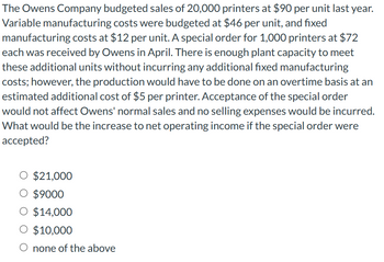 The Owens Company budgeted sales of 20,000 printers at $90 per unit last year.
Variable manufacturing costs were budgeted at $46 per unit, and fixed
manufacturing costs at $12 per unit. A special order for 1,000 printers at $72
each was received by Owens in April. There is enough plant capacity to meet
these additional units without incurring any additional fixed manufacturing
costs; however, the production would have to be done on an overtime basis at an
estimated additional cost of $5 per printer. Acceptance of the special order
would not affect Owens' normal sales and no selling expenses would be incurred.
What would be the increase to net operating income if the special order were
accepted?
O $21,000
O $9000
O $14,000
O $10,000
O none of the above