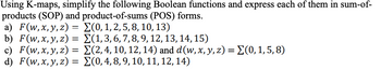 Using K-maps, simplify the following Boolean functions and express each of them in sum-of-
products (SOP) and product-of-sums (POS) forms.
a) F(w, x, y, z)
=
Σ(0, 1, 2, 5, 8, 10, 13)
Σ(1, 3, 6, 7, 8, 9, 12, 13, 14, 15)
Σ(2, 4, 10, 12, 14) and d (w, x, y, z) = (0,1,5,8)
(0, 4, 8, 9, 10, 11, 12, 14)
b) F(w, x, y, z) =
c) F(w, x, y, z) =
d) F(w, x, y, z) =