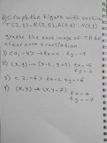 Craph the Figure with vertices
T(2,3), R(2,5), A (7,3). N(4,1)
graphe the each image of TRAN
aftor each translation
1 <0, -4> >tx=0 ty=-4
#
2) (x, y) → (xX-5, y + 2) tx= -5
ty 2
3) < 2₁-6> +x=2 ty=-6
4) (x,y) → (x, y-7)
L
tx=0
ty-7
Z