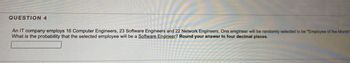 QUESTION 4
An IT company employs 16 Computer Engineers, 23 Software Engineers and 22 Network Engineers. One enigineer will be randomly selected to be "Employee of the Month"
What is the probability that the selected employee will be a Software Engineer? Round your answer to four decimal places.