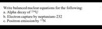 Write balanced nuclear equations for the following:
a. Alpha decay of 234U
b. Electron capture by neptunium-232
c. Positron emission by 12N
