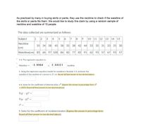 As practiced by many in buying skirts or pants, they use the neckline to check if the waistline of
the skirts or pants fits them. We would like to study this claim by using a random sample of
neckline and waistline of 15 people.
The data collected are summarized as follows:
Subject
1 2 3
4
5 6 7 8 9
10 11 12
14 15
13
Neckline
35 34 38
45
38 33 38
42 44
33 35 31 33
35 30
(cm)
Waistline(cm) 83
97 100
86 82 77
82 91
62 93
57 67 93
57
3-4. The regression equation is:
Waistline' =
- 3.9964
2.30321
neckline
5. Using the regression equation/model for waistline in Number 3-4, estimate the
waistline if the neckline of a person is 37 cm. Round off final answer to two decimal places.
6-8. Solve for the coefficient of determination, r2 (Express the answer in percentage form, r2
x 100%; Round off final answers to two decimal places):
E(y/ – 9)² =
E(y – 9)² =
9. Solve for the coefficient of nondetermination (Express the answer in percentage form;
Round off final answer to two decimal places):
