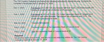 The Old Country Company purchased the following instruments during the year. Assume the
company's fiscal year end is January 31, 2026
Dec 1, 2025
Feb 1, 2026
Purchased a $5,000 120-day treasury bill for $4,935. The treasury bills are
trading at a market rate of interest of 4% annually.
Purchased at 101 a $ 15,000, 5 % 5-year Laurentian Bank of Canada bond.
Interest is paid semi-annually. The market rate of interest was 3.5%. The
bonds were purchased to trade
Treasury bill matured.
Received interest on the Laurentian Bank of Canada bond.
Sold the Laurentian Bank of Canada bond at 99.
Mar 30, 2026
Aug 1, 2026
Aug 2, 2026
Required:
Record the above transactions, and any necessary adjusting entries for The Old Country
Company required at January 31, 2026.