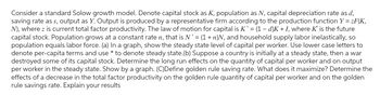 Consider a standard Solow growth model. Denote capital stock as K, population as N, capital depreciation rate as d,
saving rate as s, output as Y. Output is produced by a representative firm according to the production function Y=zF(K,
N), where z is current total factor productivity. The law motion for capital is K' = (1 - d)K + I, where K' is the future
capital stock. Population grows at a constant rate n, that is N' = (1 + n)N, and household supply labor inelastically, so
population equals labor force. (a) In a graph, show the steady state level of capital per worker. Use lower case letters to
denote per-capita terms and use * to denote steady state.(b) Suppose a country is initially at a steady state, then a war
destroyed some of its capital stock. Determine the long run effects on the quantity of capital per worker and on output
per worker in the steady state. Show by a graph. (C)Define golden rule saving rate. What does it maximize? Determine the
effects of a decrease in the total factor productivity on the golden rule quantity of capital per worker and on the golden
rule savings rate. Explain your results