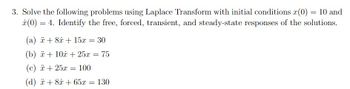 3. Solve the following problems using Laplace Transform with initial conditions (0) = 10 and
x (0) = 4. Identify the free, forced, transient, and steady-state responses of the solutions.
(a) + 8x + 15x = 30
(b) + 10 + 25x = 75
(c) x + 25x = 100
(d) x + 8x + 65x = 130