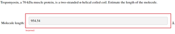 Tropomyosin, a 70-kDa muscle protein, is a two-stranded a-helical coiled coil. Estimate the length of the molecule.
Molecule length:
954.54
Incorrect
Å
Do