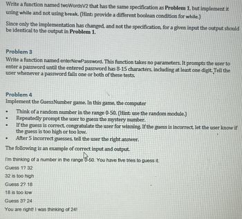 Write a function named twoWordsV2 that has the same specification as Problem 1, but implement it
using while and not using break. (Hint: provide a different boolean condition for while.)
Since only the implementation has changed, and not the specification, for a given input the output should
be identical to the output in Problem 1.
Problem 3
Write a function named enterNewPassword. This function takes no parameters. It prompts the user to
enter a password until the entered password has 8-15 characters, including at least one digit. Tell the
user whenever a password fails one or both of these tests.
Problem 4
Implement the GuessNumber game. In this game, the computer
.
.
Think of a random number in the range 0-50. (Hint: use the random module.)
Repeatedly prompt the user to guess the mystery number.
If the guess is correct, congratulate the user for winning. If the guess is incorrect, let the user know if
the guess is too high or too low.
After 5 incorrect guesses, tell the user the right answer.
The following is an example of correct input and output.
I'm thinking of a number in the range
Guess 1? 32
32 is too high
Guess 2? 18
18 is too low
Guess 3? 24
You are right! I was thinking of 24!
50. You have five tries to guess it