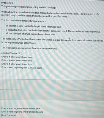 Problem 1
This problem provides practice using a while True loop.
Write a function named twoWords that gets and returns two words from a user. The first word is of a
specified length, and the second word begins with a specified letter.
The function twoWords takes two parameters:
1. an integer, length, that is the length of the first word and
2.
a character, firstLetter, that is the first letter of the second word. The second word may begin with
either an upper or lower case instance of firstLetter.
4
The function twoWords should return the two words in a list. Use a while True loop and a break statement
in the implementation of twoWords.
The following is an example of the execution of twoWords:
print(twoWords (4, 'B'))
Enter a 4-letter word please: two
Enter a 4-letter word please: one
Enter a 4-letter word please: four
Enter a word beginning with B please: apple
Enter a word beginning with B please: pear
Enter a word beginning with B please: banana
[four', 'banana']