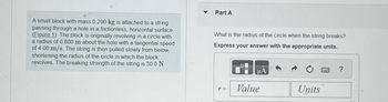 ### Problem Description:

A small block with a mass of 0.290 kg is attached to a string passing through a hole in a frictionless, horizontal surface. The block is originally revolving in a circle with a radius of 0.800 m about the hole with a tangential speed of 4.00 m/s. The string is then pulled slowly from below, shortening the radius of the circle in which the block revolves. The breaking strength of the string is 30.0 N.

#### Question (Part A):

What is the radius of the circle when the string breaks?

**Express your answer with the appropriate units.**

### Explanation:

- **Figure 1** (not displayed) likely illustrates the setup: a block on a string revolving around a hole in the horizontal plane, from which the string is being pulled downward.
  
- The tension in the string increases as the radius decreases due to the conservation of angular momentum. The problem requires finding the radius at which the tension surpasses the breaking strength of 30.0 N.