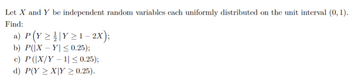 Let X and Y be independent random variables cach uniformly distributed on the unit interval (0, 1).
Find:
a) P (Y ≥ ¦ | Y ≥ 1 − 2X);
b) P(|XY| ≤ 0.25);
c) P (|X/Y - 1| ≤ 0.25);
d) P(Y ≥ XY ≥ 0.25).