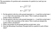 The uncertainties of a position and a momentum of a particle (Ax) and (Ap) are
defined as
Ax = /(x²) – (x)²
Ap = /(p*) – {p}²
1. For the particle in the box at the ground eigenstate (n = 1) and first excited state (
2), what is the uncertainty in the value x? How would you interpret the
results of these calculations?
n =
2. For the particle in the box at the ground eigenstate (n = 1) and first excited state (
n = 2), what is the uncertainty in the value p? How would you interpret the
results of these calculations?
3. What is the product for the ground and first excited state: AxAp.
4. Does the Heisenberg Uncertainty Principle hold for a particle in each of these
states?
