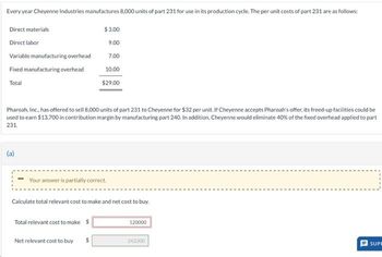 Every year Cheyenne Industries manufactures 8,000 units of part 231 for use in its production cycle. The per unit costs of part 231 are as follows:
Direct materials
Direct labor
Variable manufacturing overhead
Fixed manufacturing overhead
Total
Pharoah, Inc., has offered to sell 8,000 units of part 231 to Cheyenne for $32 per unit. If Cheyenne accepts Pharoah's offer, its freed-up facilities could be
used to earn $13,700 in contribution margin by manufacturing part 240. In addition, Cheyenne would eliminate 40% of the fixed overhead applied to part
231.
Your answer is partially correct.
$3.00
9.00
7.00
10.00
$29.00
Calculate total relevant cost to make and net cost to buy.
Total relevant cost to make $
Net relevant cost to buy
$
120000
242300
U
SUPR