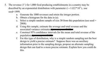 5. The revenue (Y) for 1,000 food producing establishments in a country may be
described by an exponential distribution with parameter 2 = 1/(12*10°), use
seed=1999.
a. Generate the 1000 revenues and retain the integer portion.
Obtain a histogram for the data in (a).
b.
c. Select a simple random sample of size 30 from this population (use seed
2008).
=
d. Using this sample, estimate the average and total revenue and the
associated variance estimates.
e. Construct 95% confidence intervals for the mean and total revenue of the
population.
f. For this type of distribution, why is a simple random sampling not the best
design to yield a precise estimate? Suppose there was an auxiliary
information prior to the sampling design, propose an alternate sampling
design that can lead to a more precise estimate. Explain how you could do
this.