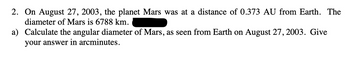 2. On August 27, 2003, the planet Mars was at a distance of 0.373 AU from Earth. The
diameter of Mars is 6788 km.
a) Calculate the angular diameter of Mars, as seen from Earth on August 27, 2003. Give
your answer in arcminutes.