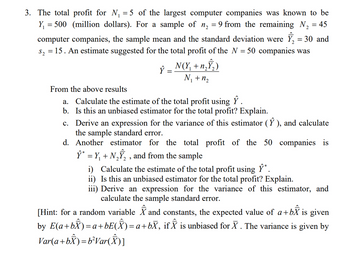 =
3. The total profit for N₁ = 5 of the largest computer companies was known to be
Y₁ = 500 (million dollars). For a sample of n₂ 9 from the remaining N₂ = 45
computer companies, the sample mean and the standard deviation were Y₂ = 30 and
S₂ = 15. An estimate suggested for the total profit of the N = 50 companies was
N(Y₁ + n₂Ŷ₂)
N₁ + 1₂
Ŷ
=
From the above results
a. Calculate the estimate of the total profit using Ŷ.
b. Is this an unbiased estimator for the total profit? Explain.
c. Derive an expression for the variance of this estimator (Ŷ), and calculate
the sample standard error.
d. Another estimator for the total profit of the 50 companies is
Ŷ* = Y₁ + N₂Ŷ₂, and from the sample
i) Calculate the estimate of the total profit using Ŷ*.
ii) Is this an unbiased estimator for the total profit? Explain.
iii) Derive an expression for the variance of this estimator, and
calculate the sample standard error.
[Hint: for a random variable and constants, the expected value of a+by is given
by E(a+bÂ)=a+bE(Î) = a +bX, if ✰ is unbiased for X . The variance is given by
Var(a+bẪ)=b²Var(Â)I