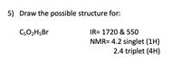 5) Draw the possible structure for:
C302H5BR
IR= 1720 & 550
NMR= 4.2 singlet (1H)
2.4 triplet (4H)
