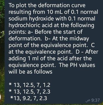 To plot the deformation curve
resulting from 10 mL of 0.1 normal
sodium hydroxide with 0.1 normal
hydrochloric acid at the following
points: a- Before the start of
deformation. b- At the midway
point of the equivalence point. C
at the equivalence point. D - After
adding 1 ml of the acid after the
equivalence point. The PH values
will be as follows
* 13, 12.5, 7, 1.2
* 13, 12.5, 7, 2.3
*13, 9.2, 7, 2.3
9:37