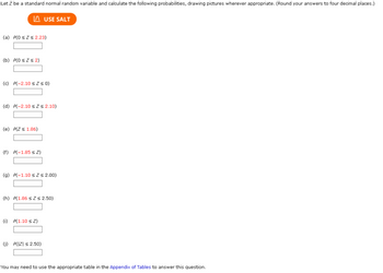Let Z be a standard normal random variable and calculate the following probabilities, drawing pictures wherever appropriate. (Round your answers to four decimal places.)
USE SALT
(a) P(0 sz $ 2.23)
(b) P(OsZs2)
(c) P(-2.10 sz s 0)
(d) P(-2.10 sz≤ 2.10)
(e) P(Z < 1.86)
(f) P(-1.85 ≤ 2)
(a) P(-1.10 sz s 2.00)
(h) P(1.86 s2 s2.50)
() P(1.10 ≤2)
(1) P(IZI ≤ 2.50)
You may need to use the appropriate table in the Appendix of Tables to answer this question.