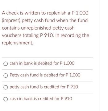 A check is written to replenish a P 1,000
(imprest) petty cash fund when the fund
contains unreplenished petty cash
vouchers totaling P 910. In recording the
replenishment,
O cash in bank is debited for P 1,000
Petty cash fund is debited for P 1,000
O petty cash fund is credited for P 910
O cash in bank is credited for P 910