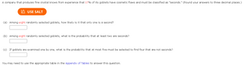 A company that produces fine crystal knows from experience that 17% of its goblets have cosmetic flaws and must be dassified as "seconds." (Round your answers to three decimal places.)
LAUSE SALT
(a) Among eight randomly selected goblets, how likely is it that only one is a second?
(b) Among eight randomly selected goblets, what is the probability that at least two are seconds?
(c) If goblets are examined one by one, what is the probability that at most five must be selected to find four that are not seconds?
You may need to use the appropriate table in the Appendix of Tables to answer this question.