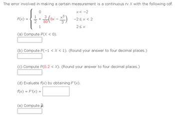 The error involved in making a certain measurement is a continuous rv X with the following cdf.
0
F(x)
+
30 (8x - ³²)
1
(a) Compute P(X < 0).
x<-2
-2<x<2
2SX
(b) Compute P(-1 < X < 1). (Round your answer to four decimal places.)
(c) Compute P(0.2 < X). (Round your answer to four decimal places.)
(e) Compute.
(d) Evaluate f(x) by obtaining F'(x).
f(x) = F'(x) =