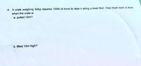 4. A crate weighing 50kg requires 100N of force to slide it along a level floor. How much work is done
when the crate is
a. pulled 10m?
b. lifted 10m high?
