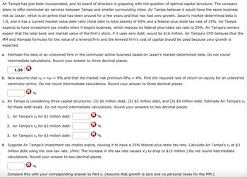 Air Tampa has just been incorporated, and its board of directors is grappling with the question of optimal capital structure. The company
plans to offer commuter air services between Tampa and smaller surrounding cities. Air Tampa believes it would have the same business
risk as Jaxair, which is an airline that has been around for a few years and that has had zero growth. Jaxair's market-determined beta is
1.8, and it has a current market value debt ratio (total debt to total assets) of 40% and a federal-plus-state tax rate of 25%. Air Tampa
expects to have investment tax credits when it begins business, which reduces its federal-plus-state tax rate to 20%. Air Tampa's owners
expect that the total book and market value of the firm's stock, if it uses zero debt, would be $16 million. Air Tampa's CFO believes that the
MM and Hamada formulas for the value of a levered firm and the levered firm's cost of capital should be used because zero growth is
expected.
a. Estimate the beta of an unlevered firm in the commuter airline business based on Jaxair's market-determined beta. Do not round.
intermediate calculations. Round your answer to three decimal places.
1.36
b. Now assume that rd = TRF = 9% and that the market risk premium RPM = 4%. Find the required rate of return on equity for an unlevered
commuter airline. Do not round intermediate calculations. Round your answer to three decimal places.
%
c. Air Tampa is considering three capital structures: (1) $1 million debt, (2) $2 million debt, and (3) $3 million debt. Estimate Air Tampa's rs
for these debt levels. Do not round intermediate calculations. Round your answers to two decimal places.
1. Air Tampa's rs for $1 million debt:
2. Air Tampa's rs for $2 million debt:
3. Air Tampa's rs for $3 million debt:
d. Suppose Air Tampa's investment tax credits expire, causing it to have a 25% federal-plus-state tax rate. Calculate Air Tampa's rs at $3
million debt using the new tax rate. (Hint: The increase in the tax rate causes Vu to drop to $15 million.) Do not round intermediate
calculations. Round your answer to two decimal places.
%
%
%
%
Compare this with your corresponding answer to Part c. (Assume that growth is zero and no personal taxes for the MM.)