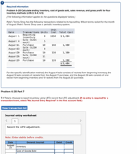 Required information
Problem 6-2B Calculate ending inventory, cost of goods sold, sales revenue, and gross profit for four
inventory methods (LO6-3, 6-4, 6-5)
[The following information applies to the questions displayed below.]
Pete's Tennis Shop has the following transactions related to its top-selling Wilson tennis racket for the month
of August. Pete's Tennis Shop uses a periodic inventory system.
Unit
Cost
Date
Transactions Units
Total Cost
Beginning
inventory
Sale ($215
each)
Purchase
Sale ($230
each)
Purchase
Sale ($240
each)
Purchase
August 1
8
$158
$ 1,264
August 4
August11
10
148
1,480
August13
8
August20
10
138
1,380
August26
11
1,280
$ 5,404
August29
10
128
For the specific identification method, the August 4 sale consists of rackets from beginning inventory, the
August 13 sale consists of rackets from the August 11 purchase, and the August 26 sale consists of one
racket from beginning inventory and 10 rackets from the August 20 purchase.
Problem 6-2B Part 7
7. If Pete's chooses to report inventory using LIFO, record the LIFO adjustment. (If no entry is required for a
transaction/event, select "No Journal Entry Required" in the first account field.)
View transaction list
Journal entry worksheet
1
>
Record the LIFO adjustment.
Note: Enter debits before credits.
Date
General Journal
Debit
Credit
August
31
Inventory
Cost of Goods Sold
