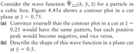 Consider the wave function V222(x, ỹ, z) for a particle in
a cubic box. Figure 4.45a shows a contour plot in a cut
plane at ž = 0.75.
(a) Convince yourself that the contour plot in a cut at ž =
0.25 would have the same pattern, but each positive
peak would become negative, and vice versa.
(b) Describe the shape of this wave function in a plane cut
at ỹ = 0.5.
