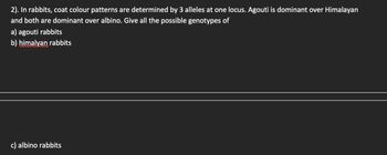 2). In rabbits, coat colour patterns are determined by 3 alleles at one locus. Agouti is dominant over Himalayan
and both are dominant over albino. Give all the possible genotypes of
a) agouti rabbits
b) himalyan rabbits
c) albino rabbits