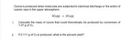 Ozone is produced when molecules are subjected to electrical discharge or the action of
cosmic rays in the upper atmosphere.
302(g) → 203(g)
i.
Calculate the mass of ozone that could theoretically be produced by conversion of
1.47 g of O2.
ii.
If 0.111 g of O3 is produced, what is the percent yield?
