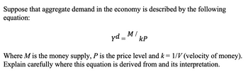 Suppose that aggregate demand in the economy is described by the following
equation:
yd_MkP
M/
=
Where M is the money supply, P is the price level and k = 1/V (velocity of money).
Explain carefully where this equation is derived from and its interpretation.