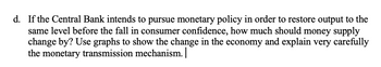 d. If the Central Bank intends to pursue monetary policy in order to restore output to the
same level before the fall in consumer confidence, how much should money supply
change by? Use graphs to show the change in the economy and explain very carefully
the monetary transmission mechanism.