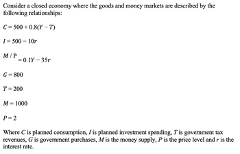 Consider a closed economy where the goods and money markets are described by the
following relationships:
C = 500+ 0.8(Y-T)
I= 500 - 10r
M/P
= 0.1Y - 35r
G = 800
T = 200
M = 1000
P = 2
Where C is planned consumption, I is planned investment spending, T' is government tax
revenues, G is government purchases, M is the money supply, P is the price level and r is the
interest rate.